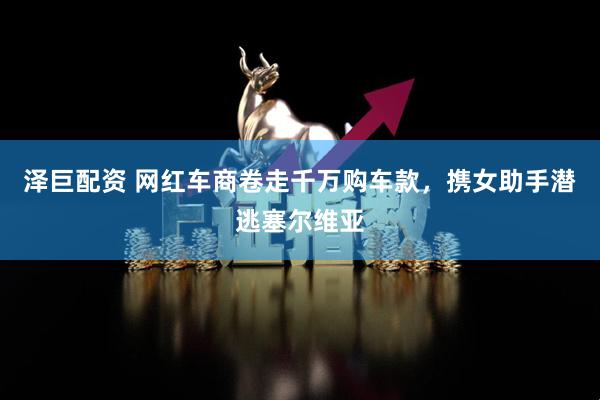 泽巨配资 网红车商卷走千万购车款，携女助手潜逃塞尔维亚
