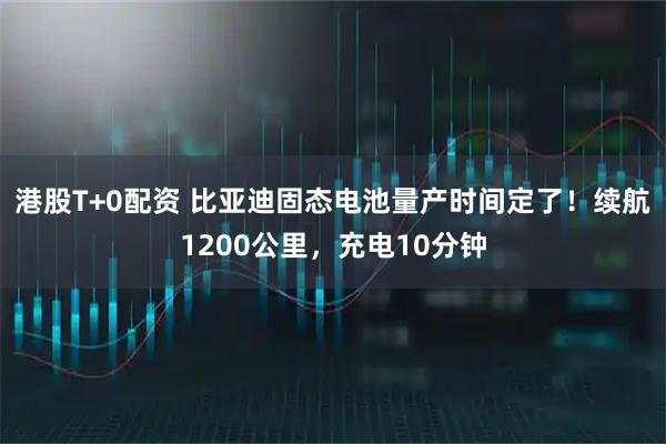 港股T+0配资 比亚迪固态电池量产时间定了！续航1200公里，充电10分钟