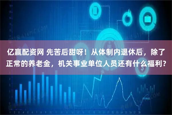 亿赢配资网 先苦后甜呀！从体制内退休后，除了正常的养老金，机关事业单位人员还有什么福利？