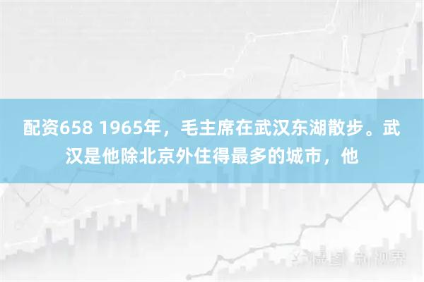 配资658 1965年，毛主席在武汉东湖散步。武汉是他除北京外住得最多的城市，他