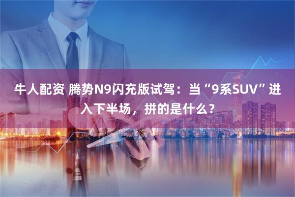 牛人配资 腾势N9闪充版试驾：当“9系SUV”进入下半场，拼的是什么？