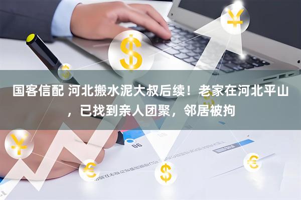 国客信配 河北搬水泥大叔后续！老家在河北平山，已找到亲人团聚，邻居被拘
