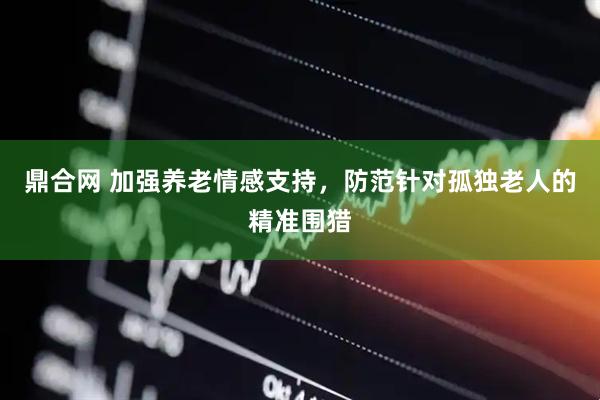 鼎合网 加强养老情感支持，防范针对孤独老人的精准围猎