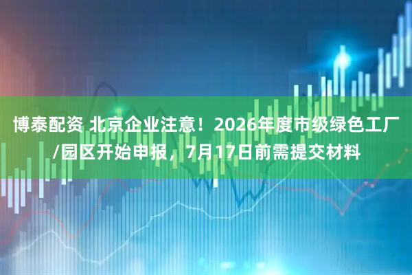 博泰配资 北京企业注意！2026年度市级绿色工厂/园区开始申报，7月17日前需提交材料