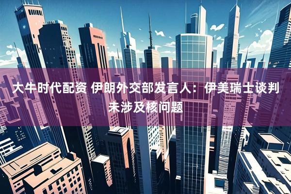 大牛时代配资 伊朗外交部发言人：伊美瑞士谈判未涉及核问题