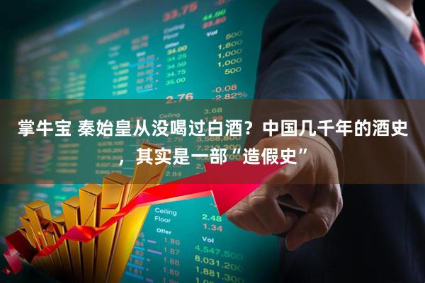 掌牛宝 秦始皇从没喝过白酒？中国几千年的酒史，其实是一部“造假史”