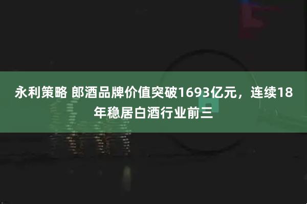 永利策略 郎酒品牌价值突破1693亿元，连续18年稳居白酒行业前三