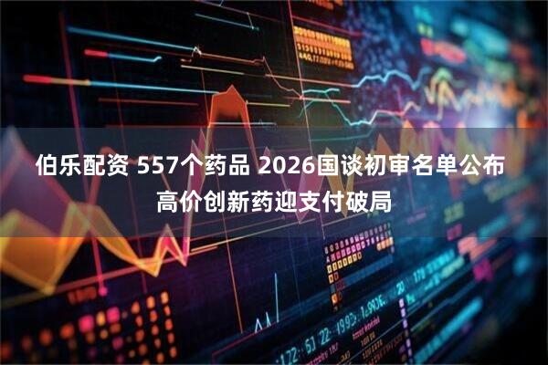 伯乐配资 557个药品 2026国谈初审名单公布 高价创新药迎支付破局