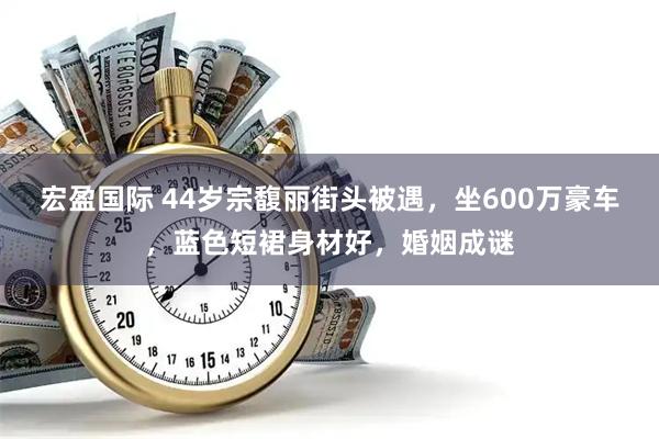 宏盈国际 44岁宗馥丽街头被遇，坐600万豪车，蓝色短裙身材好，婚姻成谜