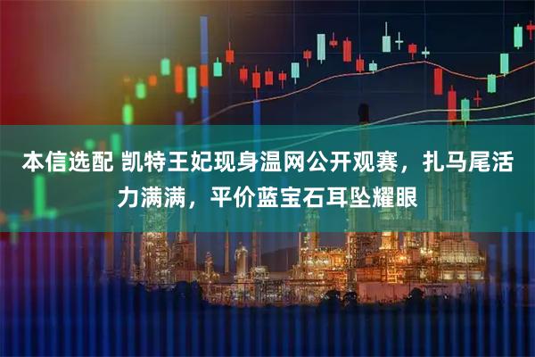 本信选配 凯特王妃现身温网公开观赛，扎马尾活力满满，平价蓝宝石耳坠耀眼