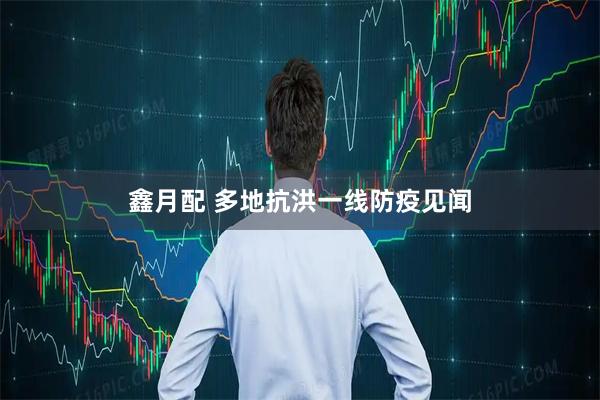 鑫月配 多地抗洪一线防疫见闻
