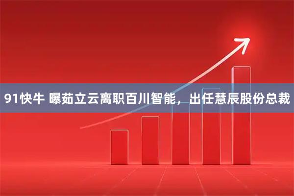 91快牛 曝茹立云离职百川智能，出任慧辰股份总裁