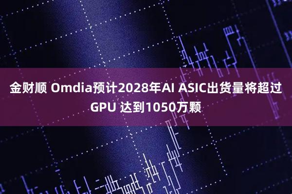 金财顺 Omdia预计2028年AI ASIC出货量将超过GPU 达到1050万颗